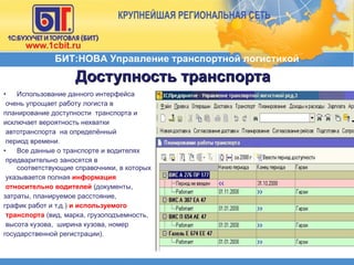 Доступность транспорта Использование данного интерфейса очень упрощает работу логиста в  планирование доступности  транспорта и исключает вероятность нехватки автотранспорта  на определённый период времени. Все данные о транспорте и водителях предварительно заносятся в соответствующие справочники, в которых указывается полная  информация относительно водителей  (документы,  затраты, планируемое расстояние,  график работ и т.д.)  и используемого транспорта  (вид, марка, грузоподъемность, высота кузова,  ширина кузова, номер  государственной регистрации). БИТ:НОВА Управление транспортной логистикой 