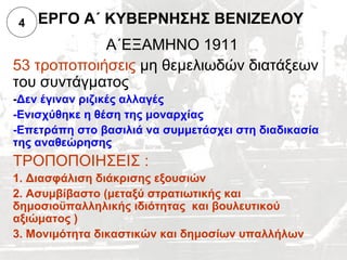 4   ΕΡΓΟ Α΄ ΚΥΒΕΡΝΗΣΗΣ ΒΕΝΙΖΕΛΟΥ
            Α΄ΕΞΑΜΗΝΟ 1911
53 τροποποιήσεις μη θεμελιωδών διατάξεων
του συντάγματος
-Δεν έγιναν ριζικές αλλαγές
-Ενισχύθηκε η θέση της μοναρχίας
-Επετράπη στο βασιλιά να συμμετάσχει στη διαδικασία
της αναθεώρησης
ΤΡΟΠΟΠΟΙΗΣΕΙΣ :
1. Διασφάλιση διάκρισης εξουσιών
2. Ασυμβίβαστο (μεταξύ στρατιωτικής και
δημοσιοϋπαλληλικής ιδιότητας και βουλευτικού
αξιώματος )
3. Μονιμότητα δικαστικών και δημοσίων υπαλλήλων
 