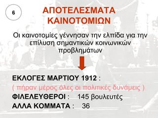 6        ΑΠΟΤΕΛΕΣΜΑΤΑ
          ΚΑΙΝΟΤΟΜΙΩΝ
Οι καινοτομίες γέννησαν την ελπίδα για την
     επίλυση σημαντικών κοινωνικών
              προβλημάτων


ΕΚΛΟΓΕΣ ΜΑΡΤΙΟΥ 1912 :
( πήραν μέρος όλες οι πολιτικές δυνάμεις )
ΦΙΛΕΛΕΥΘΕΡΟΙ : 145 βουλευτές
ΑΛΛΑ ΚΟΜΜΑΤΑ : 36
 