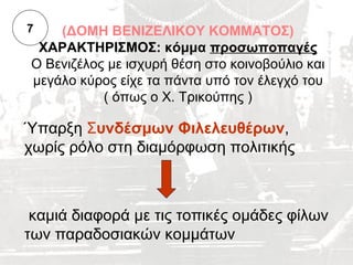 7   (ΔΟΜΗ ΒΕΝΙΖΕΛΙΚΟΥ ΚΟΜΜΑΤΟΣ)
 ΧΑΡΑΚΤΗΡΙΣΜΟΣ: κόμμα προσωποπαγές
Ο Βενιζέλος με ισχυρή θέση στο κοινοβούλιο και
μεγάλο κύρος είχε τα πάντα υπό τον έλεγχό του
           ( όπως ο Χ. Τρικούπης )

Ύπαρξη Συνδέσμων Φιλελευθέρων,
χωρίς ρόλο στη διαμόρφωση πολιτικής



 καμιά διαφορά με τις τοπικές ομάδες φίλων
των παραδοσιακών κομμάτων
 
