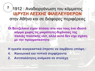 7    1912 : Αναδιοργάνωση του κόμματος
      ΙΔΡΥΣΗ ΛΕΣΧΗΣ ΦΙΛΕΛΕΥΘΕΡΩΝ
    στην Αθήνα και σε διάφορες περιφέρειες

Οι Βενιζελικοί είχαν πλάσει στο νου τους ένα ιδεατό
    κόμμα χωρίς τις μικρότητες-διχόνοιες της
    παλιάς πολιτικής ελίτ, αλλά αυτό δεν είχε σχέση
    με την πραγματικότητα

Η ηγεσία αναγκαστικά έπρεπε να λαμβάνει υπόψη :
4. Κοινωνικά και τοπικά συμφέροντα
2. Αντιπαλότητες ανάμεσα σε στελέχη
 