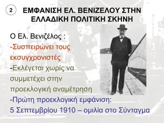 2   ΕΜΦΑΝΙΣΗ ΕΛ. ΒΕΝΙΖΕΛΟΥ ΣΤΗΝ
      ΕΛΛΑΔΙΚΗ ΠΟΛΙΤΙΚΗ ΣΚΗΝΗ

Ο Ελ. Βενιζέλος :
-Συσπειρώνει τους
εκσυγχρονιστές
-Εκλέγεται χωρίς να
συμμετέχει στην
προεκλογική αναμέτρηση
-Πρώτη προεκλογική εμφάνιση:
5 Σεπτεμβρίου 1910 – ομιλία στο Σύνταγμα
 