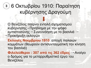 3    6 Οκτωβρίου 1910: Παραίτηση
        κυβέρνησης Δραγούμη

    Ο Βενιζέλος παίρνει εντολή σχηματισμού
    κυβέρνησης Πρόβλημα με την ψήφο
    εμπιστοσύνης Συνεννόηση με το βασιλιά
    Προκήρυξη εκλογών
    Εκλογές Νοεμβρίου 1910 :αποχή παλαιών
    κομμάτων (θεωρούν αντισυνταγματική την κίνηση
    του βασιλιά)
    Φιλελεύθεροι : 307 από τις 362 έδρες Ανοίγει
    ο δρόμος για το μεταρρυθμιστικό έργο του
    Βενιζέλου
 