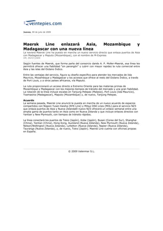 Jueves, 09 de julio de 2009




Maersk  Line    enlazará   Asia,                                   Mozambique                  y
Madagascar con una nueva línea
La naviera Maersk Line ha puesto en marcha un nuevo servicio directo que enlaza puertos de Asia
con Madagascar y Maputo (Mozambique), con el nombre de M-Express
VM, 09/07/2009

Según fuentes de Maersk, que forma parte del consorcio danés A. P. Moller-Maersk, esa línea les
permitirá ofrecer una fiabilidad "sin parangón" y cubrir con mayor rapidez la ruta comercial entre
Asia y las islas del Océano Índico.

Entre las ventajas del servicio, figura su diseño específico para atender los mercados de Isla
Mauricio, Mozambique y Madagascar y los accesos que ofrece al resto del Océano Índico, a través
de Port Louis, y a otros países africanos, vía Maputo.

La ruta proporcionará un acceso directo a Extremo Oriente para las materias primas de
Mozambique y Madagascar con los mejores tiempos de tránsito del mercado y una gran fiabilidad.
La rotación de la línea incluye escalas en Tanjung Pelepas (Malasia), Port Louis (Isla Mauricio),
Toamasina (Madagascar), Maputo (Mozambique) y, de nuevo, Tanjung Pelepas.

Acuerdo
La semana pasada, Maersk Line anunció la puesta en marcha de un nuevo acuerdo de espacios
compartidos con Nippon Yusen Kaisha (NYK Line) y Mitsui OSK Lines (MOL) para el servicio NZ3
que enlaza puertos de Asia y Nueva ZelandaEl nuevo NZ3 ofrecerá un enlace semanal entre una
amplia gama de puertos tanto en Asia como en Nueva Zelanda y que incluye enlaces directos con
Yantian y New Plymouth, con tiempos de tránsito rápidos.

La línea conectará los puertos de Tokio (Japón), Kobe (Japón), Busan (Corea del Sur), Shanghai
(China), Yantian (China), Hong Kong, Auckland (Nueva Zelanda), New Plymouth (Nueva Zelanda),
Nelson/Wellington (Nueva Zelanda), Lyttelton (Nueva Zelanda), Napier (Nueva Zelanda),
Tauranga (Nueva Zelanda), y, de nuevo, Tokio (Japón). Maersk Line cuenta con oficinas propias
en España.




                                     © 2009 Valenmar S.L.
 