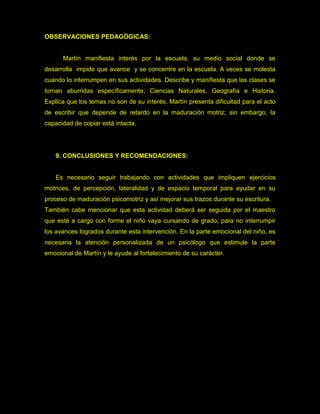 OBSERVACIONES PEDAGÓGICAS:


      Martín manifiesta interés por la escuela, su medio social donde se
desarrolla impide que avance y se concentre en la escuela. A veces se molesta
cuando lo interrumpen en sus actividades. Describe y manifiesta que las clases se
tornan aburridas específicamente; Ciencias Naturales, Geografía e Historia.
Explica que los temas no son de su interés. Martín presenta dificultad para el acto
de escribir que depende de retardo en la maduración motriz; sin embargo, la
capacidad de copiar está intacta.




    9. CONCLUSIONES Y RECOMENDACIONES:


    Es necesario seguir trabajando con actividades que impliquen ejercicios
motrices, de percepción, lateralidad y de espacio temporal para ayudar en su
proceso de maduración psicomotriz y así mejorar sus trazos durante su escritura.
También cabe mencionar que esta actividad deberá ser seguida por el maestro
que esté a cargo con forme el niño vaya cursando de grado; para no interrumpir
los avances logrados durante esta intervención. En la parte emocional del niño, es
necesaria la atención personalizada de un psicólogo que estimule la parte
emocional de Martín y le ayude al fortalecimiento de su carácter.
 