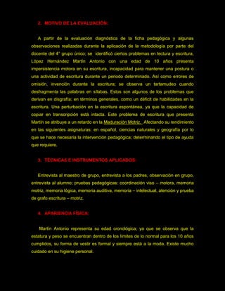 2. MOTIVO DE LA EVALUACIÓN:


   A partir de la evaluación diagnóstica de la ficha pedagógica y algunas
observaciones realizadas durante la aplicación de la metodología por parte del
docente del 4° grupo único; se identificó ciertos problemas en lectura y escritura,
López Hernández Martín Antonio con una edad de 10 años presenta
impersistencia motora en su escritura, incapacidad para mantener una postura o
una actividad de escritura durante un periodo determinado. Así como errores de
omisión, invención durante la escritura; se observa un tartamudeo cuando
desfragmenta las palabras en sílabas. Estos son algunos de los problemas que
derivan en disgrafía; en términos generales, como un déficit de habilidades en la
escritura. Una perturbación en la escritura espontánea, ya que la capacidad de
copiar en transcripción está intacta. Este problema de escritura que presenta
Martín se atribuye a un retardo en la Maduración Motriz. Afectando su rendimiento
en las siguientes asignaturas: en español, ciencias naturales y geografía por lo
que se hace necesaria la intervención pedagógica; determinando el tipo de ayuda
que requiere.


   3. TÉCNICAS E INSTRUMENTOS APLICADOS:


   Entrevista al maestro de grupo, entrevista a los padres, observación en grupo,
entrevista al alumno; pruebas pedagógicas: coordinación viso – motora, memoria
motriz, memoria lógica, memoria auditiva, memoria – intelectual, atención y prueba
de grafo escritura – motriz.


   4. APARIENCIA FÍSICA:


    Martín Antonio representa su edad cronológica; ya que se observa que la
estatura y peso se encuentran dentro de los límites de lo normal para los 10 años
cumplidos, su forma de vestir es formal y siempre está a la moda. Existe mucho
cuidado en su higiene personal.
 