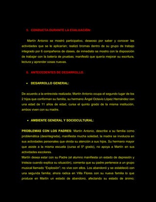 5. CONDUCTA DURANTE LA EVALUACIÓN:


   Martín Antonio se mostró participativo, deseoso por saber y conocer las
actividades que se le aplicarían; realizó bromas dentro de su grupo de trabajo
integrado por 6 compañeros de clases, de inmediato se mostro con la disposición
de trabajar con la batería de pruebas; manifestó que quería mejorar su escritura,
lectura y aprender cosas nuevas.


   6. ANTECEDENTES DE DESARROLLO.


      DESARROLLO GENERAL:


De acuerdo a la entrevista realizada; Martín Antonio ocupa el segundo lugar de los
2 hijos que conforman su familia, su hermano Ángel Octavio López Hernández con
una edad de 11 años de edad, cursa el quinto grado de la misma institución,
ambos viven con su madre.


    AMBIENTE GENERAL Y SOCIOCULTURAL:


PROBLEMAS CON LOS PADRES: Martín Antonio, describe a su familia como
problemática (desintegrada), manifiesta mucha soledad, la madre se involucra en
sus actividades personales que olvida su atención a sus hijos. Su hermano mayor
que asiste a la misma escuela (cursa el 5º grado), no apoya a Martín en sus
actividades escolares.
Martín desea estar con su Padre (el alumno manifiesta un estado de depresión y
tristeza cuando explica su situación), comenta que su padre pertenece a un grupo
musical llamado “Explosión”; no vive con ellos. Los abandonó y se estableció con
una segunda familia; ahora radica en Villa Flores con su nueva familia lo que
produce en Martín un estado de abandono, afectando su estado de ánimo;
 