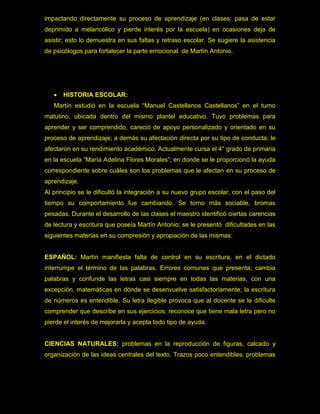 impactando directamente su proceso de aprendizaje (en clases: pasa de estar
deprimido a melancólico y pierde interés por la escuela) en ocasiones deja de
asistir; esto lo demuestra en sus faltas y retraso escolar. Se sugiere la asistencia
de psicólogos para fortalecer la parte emocional de Martín Antonio.




      HISTORIA ESCOLAR:
   Martín estudió en la escuela “Manuel Castellanos Castellanos” en el turno
matutino, ubicada dentro del mismo plantel educativo. Tuvo problemas para
aprender y ser comprendido, careció de apoyo personalizado y orientado en su
proceso de aprendizaje; a demás su afectación directa por su tipo de conducta; le
afectaron en su rendimiento académico. Actualmente cursa el 4° grado de primaria
en la escuela “María Adelina Flores Morales”; en donde se le proporcionó la ayuda
correspondiente sobre cuáles son los problemas que le afectan en su proceso de
aprendizaje.
Al principio se le dificultó la integración a su nuevo grupo escolar, con el paso del
tiempo su comportamiento fue cambiando. Se torno más sociable, bromas
pesadas. Durante el desarrollo de las clases el maestro identificó ciertas carencias
de lectura y escritura que poseía Martín Antonio; se le presentó dificultades en las
siguientes materias en su compresión y apropiación de las mismas:


ESPAÑOL: Martín manifiesta falta de control en su escritura, en el dictado
interrumpe el término de las palabras. Errores comunes que presenta; cambia
palabras y confunde las letras casi siempre en todas las materias, con una
excepción, matemáticas en dónde se desenvuelve satisfactoriamente; la escritura
de números es entendible. Su letra ilegible provoca que al docente se le dificulte
comprender que describe en sus ejercicios; reconoce que tiene mala letra pero no
pierde el interés de mejorarla y acepta todo tipo de ayuda.


CIENCIAS NATURALES: problemas en la reproducción de figuras, calcado y
organización de las ideas centrales del texto. Trazos poco entendibles, problemas
 