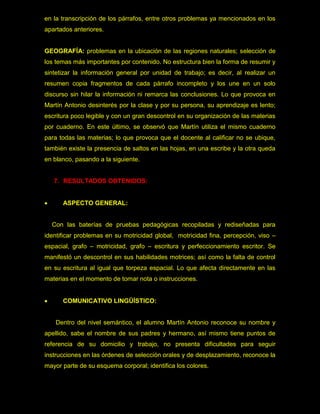 en la transcripción de los párrafos, entre otros problemas ya mencionados en los
apartados anteriores.


GEOGRAFÍA: problemas en la ubicación de las regiones naturales; selección de
los temas más importantes por contenido. No estructura bien la forma de resumir y
sintetizar la información general por unidad de trabajo; es decir, al realizar un
resumen copia fragmentos de cada párrafo incompleto y los une en un solo
discurso sin hilar la información ni remarca las conclusiones. Lo que provoca en
Martín Antonio desinterés por la clase y por su persona, su aprendizaje es lento;
escritura poco legible y con un gran descontrol en su organización de las materias
por cuaderno. En este último, se observó que Martín utiliza el mismo cuaderno
para todas las materias; lo que provoca que el docente al calificar no se ubique,
también existe la presencia de saltos en las hojas, en una escribe y la otra queda
en blanco, pasando a la siguiente.


    7. RESULTADOS OBTENIDOS:


      ASPECTO GENERAL:


    Con las baterías de pruebas pedagógicas recopiladas y rediseñadas para
identificar problemas en su motricidad global, motricidad fina, percepción, viso –
espacial, grafo – motricidad, grafo – escritura y perfeccionamiento escritor. Se
manifestó un descontrol en sus habilidades motrices; así como la falta de control
en su escritura al igual que torpeza espacial. Lo que afecta directamente en las
materias en el momento de tomar nota o instrucciones.


      COMUNICATIVO LINGÜÍSTICO:


     Dentro del nivel semántico, el alumno Martín Antonio reconoce su nombre y
apellido, sabe el nombre de sus padres y hermano, así mismo tiene puntos de
referencia de su domicilio y trabajo, no presenta dificultades para seguir
instrucciones en las órdenes de selección orales y de desplazamiento, reconoce la
mayor parte de su esquema corporal; identifica los colores.
 