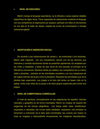     NIVEL DE DISCURSO:


    Martín maneja el lenguaje espontáneo, se le dificulta a veces explicar detalles
específicos de algún tema. Tiene capacidad de relacionarse mediante el lenguaje
con sus compañeros al organizarse por equipos, participa con ellos en las lecturas
en voz alta en el salón de clases, respeta los turnos de conversación y maneja
coherencia global.




   ADAPTACIÓN E INSERCIÓN SOCIAL:


    De acuerdo a las observaciones de campo y las entrevistas a los docentes,
Martín está integrado    con sus compañeros; siendo uno de los alumnos que
interviene y controla situaciones donde se presentan agresiones. Es aceptado por
las niñas y respetado, a pesar de que venía de otra escuela; al principio se le
dificultó la convivencia. Muestra interés por platicar con compañeros de su misma
edad y docentes, participa en las actividades escolares y es muy respetuoso de
las reglas internas del grupo como la disciplina. Resuelve las actividades que se le
plantea bajo supervisión, sus juegos a la hora del recreo se basan más en la
pelota, invita a las niñas de su grupo o de otros grupos superiores para iniciar sus
juegos.


   NIVEL DE COMPETENCIA CURRICULAR:

    A nivel de escritura, principalmente en las asignaturas de español, ciencias
naturales y geografía es de forma incompleta, Martín es incapaz de superar las
exigencias de las formas caligráficas.     Los trazos están rotos, temblorosos,
arqueados o retocados; las curvas están abolladas, angulosas, mal cerradas; la
dimensión e inclinación de la letra está incontrolada; las uniones son torpes; la
línea es irregular o descendiente bruscamente; los márgenes desordenados,
 