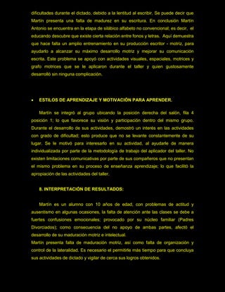 dificultades durante el dictado, debido a la lentitud al escribir. Se puede decir que
Martín presenta una falta de madurez en su escritura. En conclusión Martín
Antonio se encuentra en la etapa de silábico alfabeto no convencional; es decir, el
educando descubre que existe cierta relación entre fonos y letras. Aquí demuestra
que hace falta un amplio entrenamiento en su producción escritor - motriz, para
ayudarlo a alcanzar su máximo desarrollo motriz y mejorar su comunicación
escrita. Este problema se apoyó con actividades visuales, espaciales, motrices y
grafo motrices que se le aplicaron durante el taller y quien gustosamente
desarrolló sin ninguna complicación.




   ESTILOS DE APRENDIZAJE Y MOTIVACIÓN PARA APRENDER.

    Martín se integró al grupo ubicando la posición derecha del salón, fila 4
posición 1; lo que favorece su visión y participación dentro del mismo grupo.
Durante el desarrollo de sus actividades, demostró un interés en las actividades
con grado de dificultad; esto produce que no se levante constantemente de su
lugar. Se le motivó para interesarlo en su actividad, al ayudarle de manera
individualizada por parte de la metodología de trabajo del aplicador del taller. No
existen limitaciones comunicativas por parte de sus compañeros que no presentan
el mismo problema en su proceso de enseñanza aprendizaje; lo que facilitó la
apropiación de las actividades del taller.


    8. INTERPRETACIÓN DE RESULTADOS:


    Martín es un alumno con 10 años de edad, con problemas de actitud y
ausentismo en algunas ocasiones, la falta de atención ante las clases se debe a
fuertes confusiones emocionales; provocado por su núcleo familiar (Padres
Divorciados); como consecuencia del no apoyo de ambas partes, afectó el
desarrollo de su maduración motriz e intelectual.
Martín presenta falta de maduración motriz, así como falta de organización y
control de la lateralidad. Es necesario el permitirle más tiempo para que concluya
sus actividades de dictado y vigilar de cerca sus logros obtenidos.
 