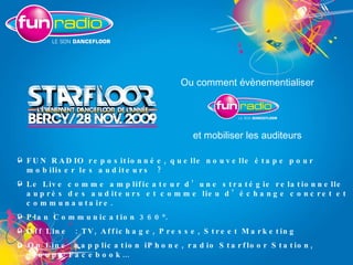 Ou comment évènementialiser et mobiliser les auditeurs FUN RADIO repositionnée, quelle nouvelle étape pour mobiliser les auditeurs ? Le Live comme amplificateur d’une stratégie relationnelle auprès des auditeurs et comme lieu d’échange concret et communautaire. Plan Communication 360°. Off Line : TV, Affichage, Presse, Street Marketing    On Line : application iPhone, radio Starfloor Station, groupe Facebook… 