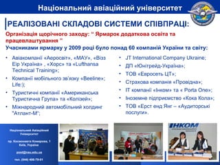 Авіакомпанії «Аеросвіт», «МАУ», «Візз Еір Україна» , «Хорс» та « Lufthansa Technical Training»; Компанії мобільного зв’язку « Beeline»;   Life:) ; Т уристичні компанії «Американська Туристична Група» та «Колізей»; Міжнародний автомобільний холдинг "Атлант-М“; JT International Company Ukraine; ДП «Юнітрейд-Україна»; ТОВ «Евросеть ЦТ»; Страхова компанія «Провідна»; IT  компанії «Інком» та «  Porta One»; Іноземне підприємство «Кока Кола»; ТОВ «Ерст енд Янг – «Аудиторські послуги». Організація щорічного заходу: “ Ярмарок додаткова освіта та працевлаштування ” Учасниками ярмарку у 2009 році було понад 60 компаній України та світу: Національний Авіаційний Університет пр. Космонавта Комарова, 1 Київ, Україна  [email_address] тел. (044) 406-79-01   Національний авіаційний університет РЕАЛІЗОВАНІ СКЛАДОВІ СИСТЕМИ СПІВПРАЦІ: 
