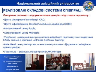 Створення спільних з підприємствами центрів з підготовки персоналу: Центр   м іжнародної організації  ICAO; Центр інформаційних технологій спільно з компанією SI BIS; Авторизований центр Apple; Авторизований центр  Microsoft ; Українсько - німецький центр підготовки авіаційного персоналу за стандартами EASA  спільно з компанію Lufthansa Technical Training ; Авіаційний центр експертизи та консалтингу спільно з Державною авіаційною адміністрацією Українсько – французький центр  SNECMA  Мотори. Національний Авіаційний Університет пр. Космонавта Комарова, 1 Київ, Україна  [email_address] тел. (044) 406-79-01   Національний авіаційний університет РЕАЛІЗОВАНІ СКЛАДОВІ СИСТЕМИ СПІВПРАЦІ: 