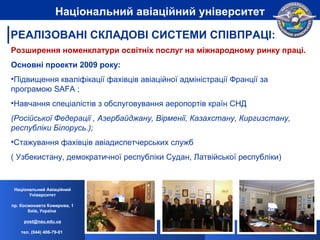 Розширення номенклатури освітніх послуг на міжнародному ринку праці. Основні проекти 2009 року: Підвищення кваліфікації фахівців авіаційної адміністрації Франції за програмою SAFA ; Навчання спеціалістів з обслуговування аеропортів країн СНД  (Pосійської Федерації , Азербайджану, Вірменії, Казахстану, Киргизстану, республіки Білорусь.); Стажування фахівців авіадиспетчерських служб ( Узбекистану, демократичної республіки Судан, Латвійської республіки) Національний Авіаційний Університет пр. Космонавта Комарова, 1 Київ, Україна  [email_address] тел. (044) 406-79-01   Національний авіаційний університет РЕАЛІЗОВАНІ СКЛАДОВІ СИСТЕМИ СПІВПРАЦІ: 