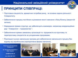 Підготовка спеціалістів, адекватних потребам ринку,  як основна задача діяльності Університету; Забезпечення процесу постійного оцінювання якості навчання з боку бізнесу (зворотній зв’язок); Формування прямих структур, що забезпечують взаємодію, наприклад координаційних рад “ Університет – підприємство ”; Забезпечення прямих замовлень організацій та  підприємств на підготовку та перепідготовку спеціалістів за узгодженими програмами; Реалізація гнучких навчальних програм для забезпечення навчального процесу без відриву від виробництва (корпоративна форма навчання). ПРИНЦИПИ СПІВПРАЦІ: Національний Авіаційний Університет пр. Космонавта Комарова, 1 Київ, Україна  [email_address] тел. (044) 406-79-01   Національний авіаційний університет 