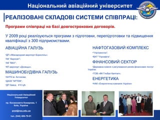 Програми співпраці на базі довгострокових договорів. У 2009 році реалізуються програми з підготовки, перепідготовки та підвищення кваліфікації з  300  підприємствами . АВІАЦІЙНА ГАЛУЗЬ ДП «Міжнародний аеропорт Бориспіль»; АК “Аеросвіт”; АК “МАУ”; КП аеропорт «Донецьк». МАШИНОБУДІВНА ГАЛУЗЬ АНТК ім. Антонова; ДАХК "АРТЕМ“; ДП Завод   410 ЦА. РЕАЛІЗОВАНІ СКЛАДОВІ СИСТЕМИ СПІВПРАЦІ: НАФТОГАЗОВИЙ КОМПЛЕКС “ Укртрансгаз”; ВАТ "Укрнафта“. ФІНАНСОВИЙ СЕКТОР Державна комісія з регулювання ринків фінансових послуг  України; ТОВ «ФК Глобал Капітал»; ЕНЕРГЕТИКА НАК «Енергетична компанія України» Національний Авіаційний Університет пр. Космонавта Комарова, 1 Київ, Україна  [email_address] тел. (044) 406-79-01   Національний авіаційний університет 