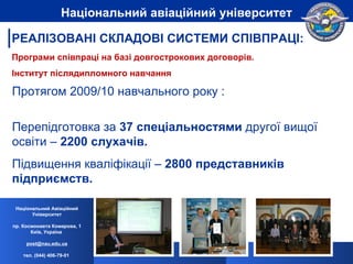 Протягом 2009/10 навчального року : Перепідготовка за  37 спеціальностями  другої вищої освіти –  2200 слухачів.  Підвищення кваліфікації –  2800 представників підприємств. Програми співпраці на базі довгострокових договорів. Інститут післядипломного навчання  Національний Авіаційний Університет пр. Космонавта Комарова, 1 Київ, Україна  [email_address] тел. (044) 406-79-01   Національний авіаційний університет РЕАЛІЗОВАНІ СКЛАДОВІ СИСТЕМИ СПІВПРАЦІ: 