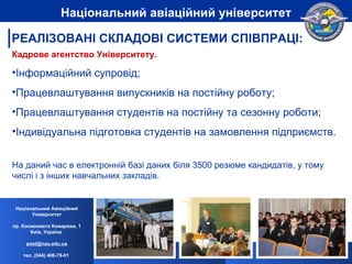 Кадрове агентство Університету . Інформаційний супровід ; Працевлаштування випускників на постійну роботу ; Працевлаштування студентів на постійну та сезонну роботи; Індивідуальна підготовка студентів на замовлення підприємств. На даний час в електронній базі даних біля 3500 резюме кандидатів, у тому числі і з інших навчальних закладів.  Національний Авіаційний Університет пр. Космонавта Комарова, 1 Київ, Україна  [email_address] тел. (044) 406-79-01   Національний авіаційний університет РЕАЛІЗОВАНІ СКЛАДОВІ СИСТЕМИ СПІВПРАЦІ: 