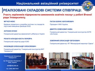 Участь керівників підприємств-замовників освітніх послуг у роботі Вченої ради Університету. МІТЧЕЛ ФОКС Керівник управління з розробки політики та стандартів підготовки авіаційних фахівців  ICAO АНТОН ІО КУОКО Генеральний директор авіакомпанії  Lufthansa  в Укра їні РЕНАТО КЛАУДІО КОСТА ПЕРЕЙРА Генеральний секретар ради ІСАО ІНОЗЕМЦЕВ ОЛЕКСАНДР ОЛЕКСІЙОВИЧ Генеральний директор. Генеральний конструктор ВАТ “Авіадвигун” ПАТОН БОРИС ЄВГЕНІЙОВИЧ  Президент НАН України ДМИТРО СЕМЕНОВИЧ КИВА Генеральний директор. Генеральний конструктор АНТК «Антонов» ЗЕМЛЯНИЙ ОЛЕКСАНДР ЄВГЕНОВИЧ Генеральний директор. КП “Міжнародний аеропорт Одеса”  Національний Авіаційний Університет пр. Космонавта Комарова, 1 Київ, Україна  [email_address] тел. (044) 406-79-01   Національний авіаційний університет РЕАЛІЗОВАНІ СКЛАДОВІ СИСТЕМИ СПІВПРАЦІ: 