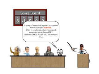 Score Board
Al    Bill   Francis   Ben    Sue


8 -1 0 0 0
        A group of atoms held together by covalent
               bonds is called a molecule.
          Water is a molecule, other examples of
              molecules are methane (CH4),
        ammonia (NH3), oxygen (O2) and nitrogen
                          (N2).
 