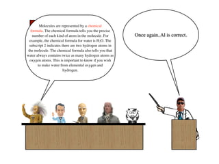Score Board
        Molecules are represented by a chemical
   formula. The chemical formula tells you the precise
    number of each kind of atom in the molecule. For      Once again, Al is correct.
       Al        Bill    Francis   Ben     Sue
  example, the chemical formula for water is H2O. The

      8 -1 0 0 1
  subscript 2 indicates there are two hydrogen atoms in
 the molecule. The chemical formula also tells you that
water always contains twice as many hydrogen atoms as
  oxygen atoms. This is important to know if you wish
       to make water from elemental oxygen and
                         hydrogen.
 