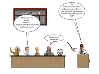 The
                                                         next question is a true
                                                       or false question. True or
                                                     false, chemical formulas can
       Score Board                                    only be used for molecules.
                                                                  Bill?
  Al   Aaaaaah, Francis
          Bill    let me Ben   Sue


15 -5 1 0 4 think....
          I know!!!
George Washington discovered
      the lawn mower!




                                     George never
                                     told me that.
 