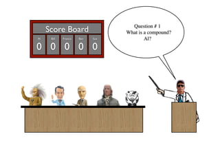 Question # 1
     Score Board                   What is a compound?
Al    Bill   Francis   Ben   Sue           Al?
0 0 0 0 0
 