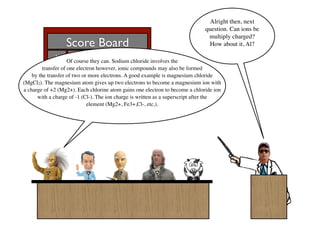 Alright then, next
                                                                              question. Can ions be
                                                                               multiply charged?
                  Score Board                                                  How about it, Al?
             Al       Bill   Francis   Ben      Sue
                     Of course they can. Sodium chloride involves the
           15 -8 1 0 4
         transfer of one electron however, ionic compounds may also be formed
    by the transfer of two or more electrons. A good example is magnesium chloride
(MgCl2). The magnesium atom gives up two electrons to become a magnesium ion with
a charge of +2 (Mg2+). Each chlorine atom gains one electron to become a chloride ion
      with a charge of -1 (Cl-). The ion charge is written as a superscript after the
                              element (Mg2+, Fe3+,Cl-, etc.).
 