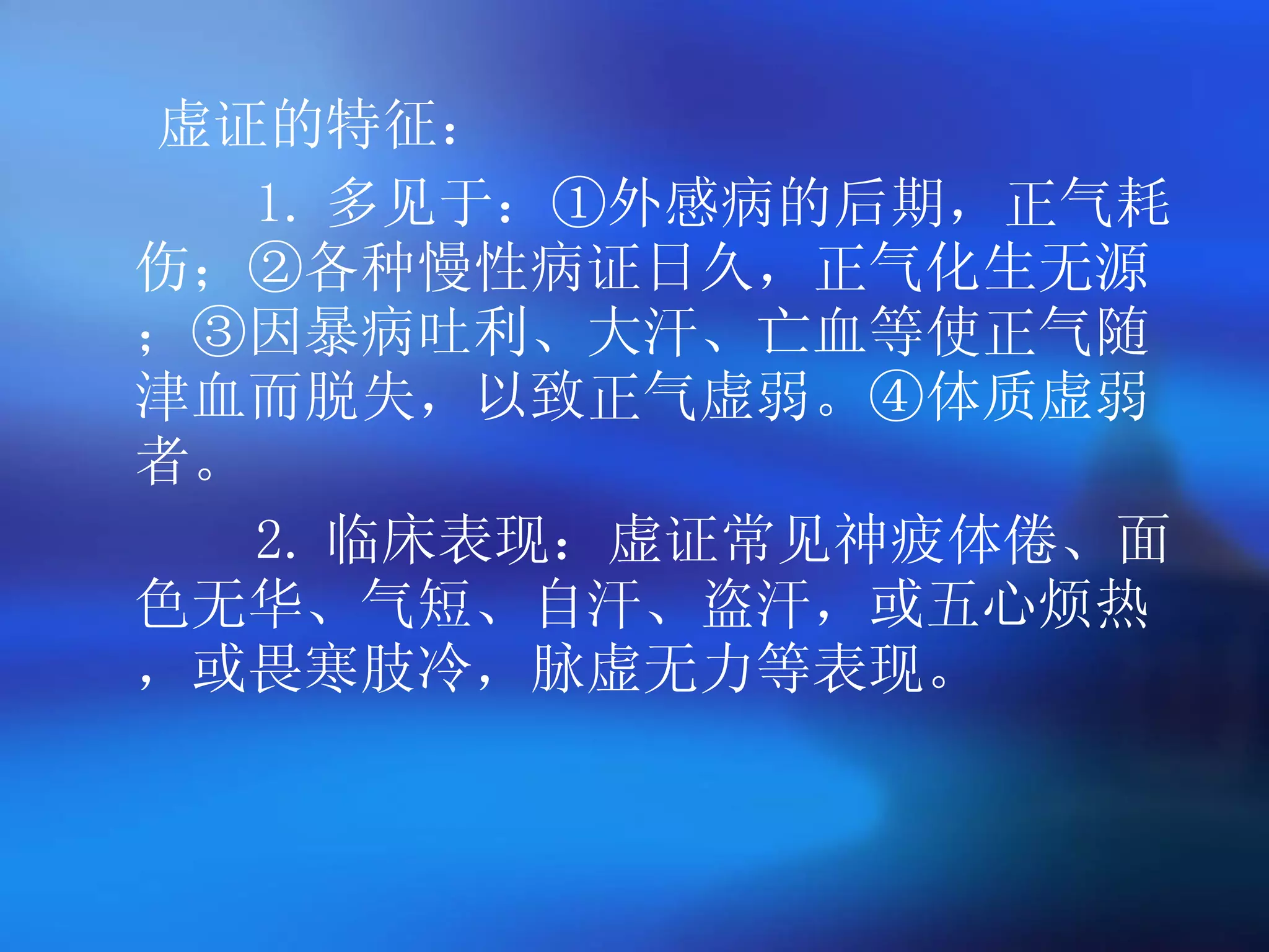 虚证的特征： 1. 多见于：①外感病的后期，正气耗伤；②各种慢性病证日久，正气化生无源；③因暴病吐利、大汗、亡血等使正气随津血而脱失，以致正气虚弱。④体质虚弱者。 2. 临床表现：虚证常见神疲体倦、面色无华、气短、自汗、盗汗，或五心烦热，或畏寒肢冷，脉虚无力等表现。 