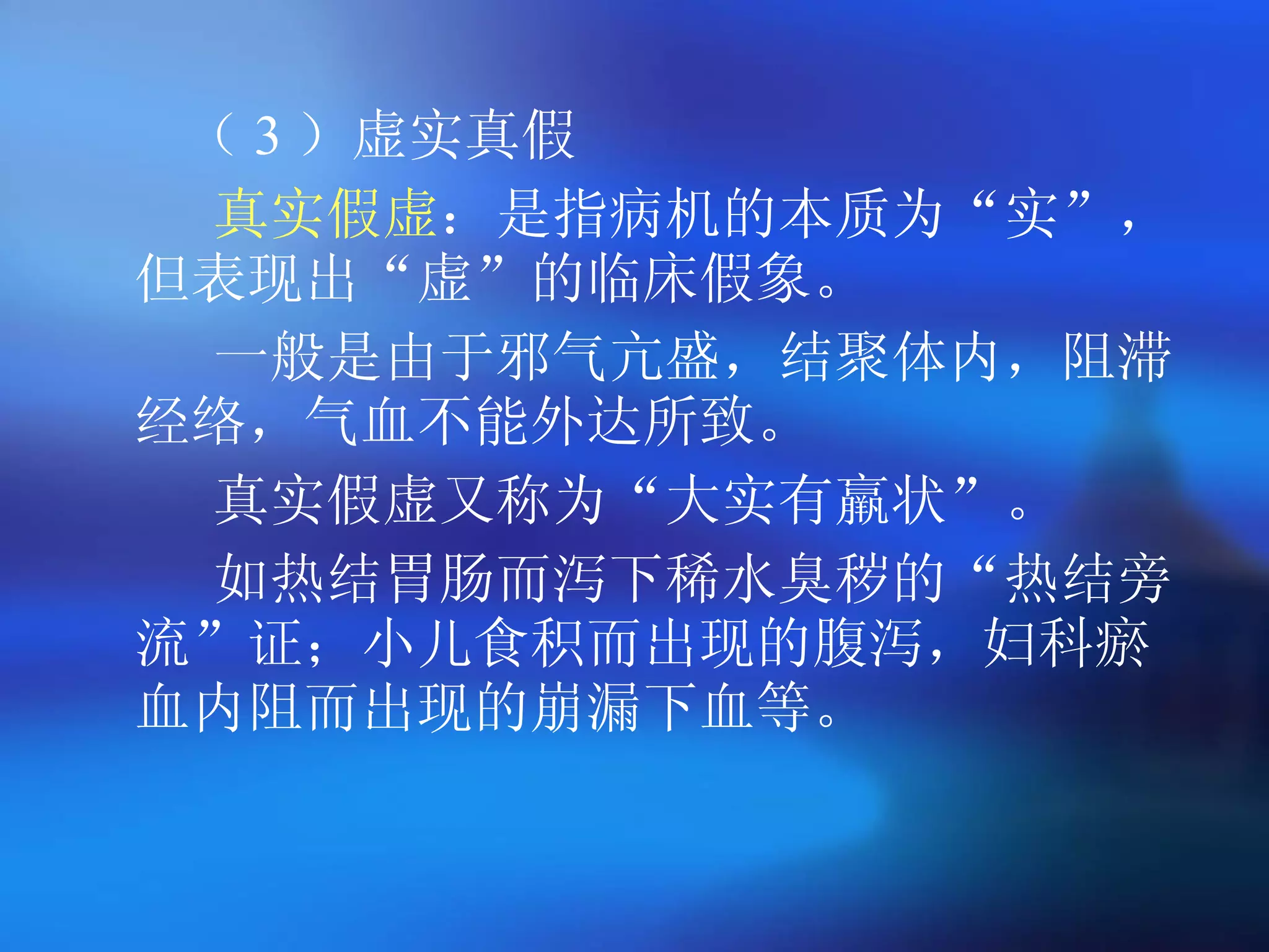 （ 3 ）虚实真假 真实假虚 ：是指病机的本质为 “ 实 ” ，但表现出 “ 虚 ” 的临床假象。  一般是由于邪气亢盛，结聚体内，阻滞经络，气血不能外达所致。 真实假虚又称为 “ 大实有羸状 ” 。  如热结胃肠而泻下稀水臭秽的 “ 热结旁流 ” 证；小儿食积而出现的腹泻，妇科瘀血内阻而出现的崩漏下血等。  