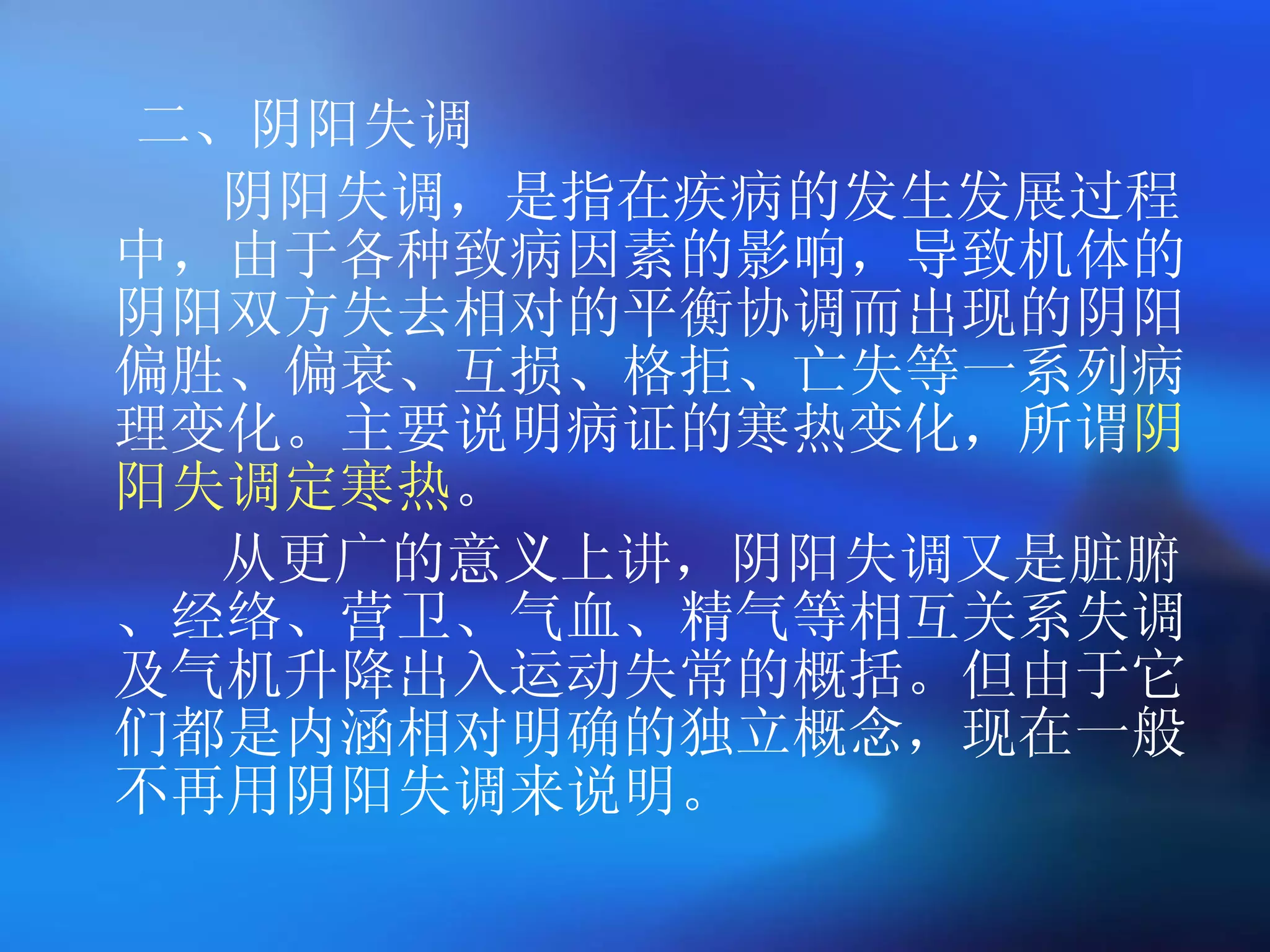 二、阴阳失调 阴阳失调，是指在疾病的发生发展过程中，由于各种致病因素的影响，导致机体的阴阳双方失去相对的平衡协调而出现的阴阳偏胜、偏衰、互损、格拒、亡失等一系列病理变化。主要说明病证的寒热变化，所谓 阴阳失调定寒热 。 从更广的意义上讲，阴阳失调又是脏腑、经络、营卫、气血、精气等相互关系失调及气机升降出入运动失常的概括。但由于它们都是内涵相对明确的独立概念，现在一般不再用阴阳失调来说明。  