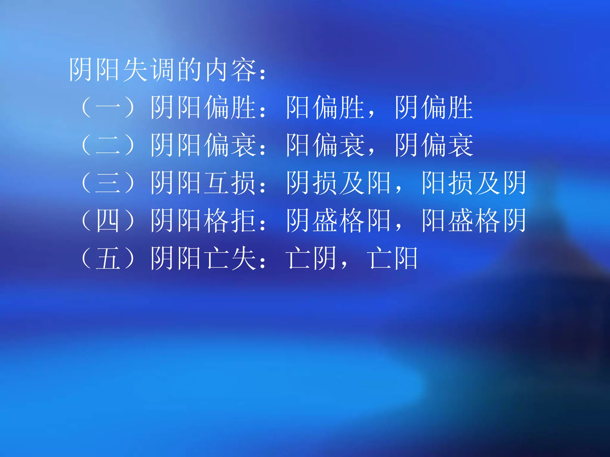 阴阳失调的内容： （一）阴阳偏胜：阳偏胜，阴偏胜 （二）阴阳偏衰：阳偏衰，阴偏衰 （三）阴阳互损：阴损及阳，阳损及阴 （四）阴阳格拒：阴盛格阳，阳盛格阴 （五）阴阳亡失：亡阴，亡阳 