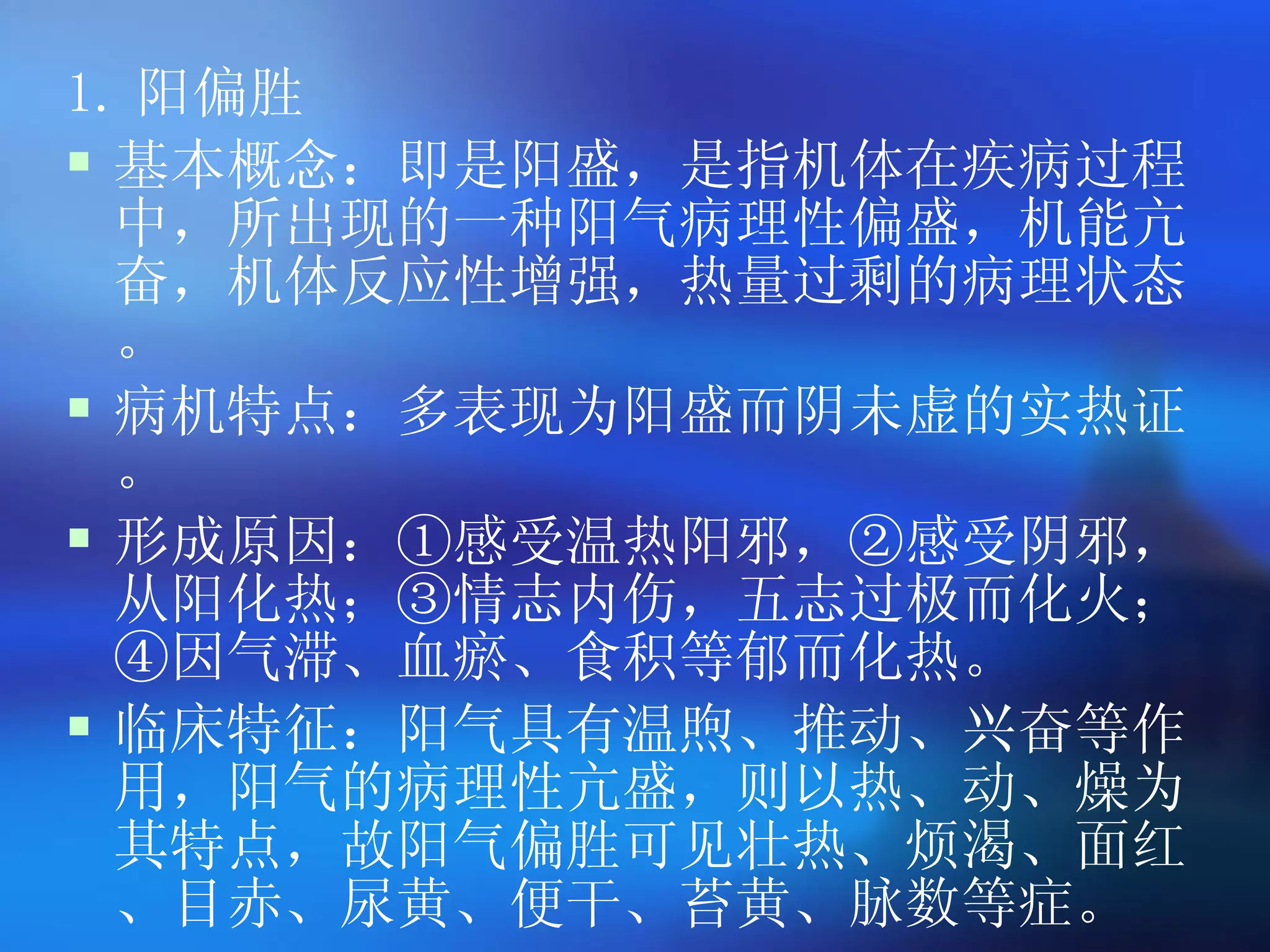 1. 阳偏胜 基本概念：即是阳盛，是指机体在疾病过程中，所出现的一种阳气病理性偏盛，机能亢奋，机体反应性增强，热量过剩的病理状态。 病机特点：多表现为阳盛而阴未虚的实热证。 形成原因：①感受温热阳邪，②感受阴邪，从阳化热；③情志内伤，五志过极而化火；④因气滞、血瘀、食积等郁而化热。 临床特征：阳气具有温煦、推动、兴奋等作用，阳气的病理性亢盛，则以热、动、燥为其特点，故阳气偏胜可见壮热、烦渴、面红、目赤、尿黄、便干、苔黄、脉数等症。   