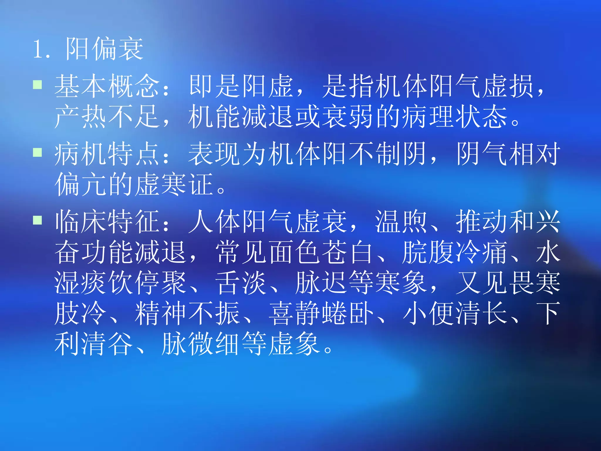 1. 阳偏衰 基本概念：即是阳虚，是指机体阳气虚损，产热不足，机能减退或衰弱的病理状态。 病机特点：表现为机体阳不制阴，阴气相对偏亢的虚寒证。 临床特征：人体阳气虚衰，温煦、推动和兴奋功能减退，常见面色苍白、脘腹冷痛、水湿痰饮停聚、舌淡、脉迟等寒象，又见畏寒肢冷、精神不振、喜静蜷卧、小便清长、下利清谷、脉微细等虚象。   