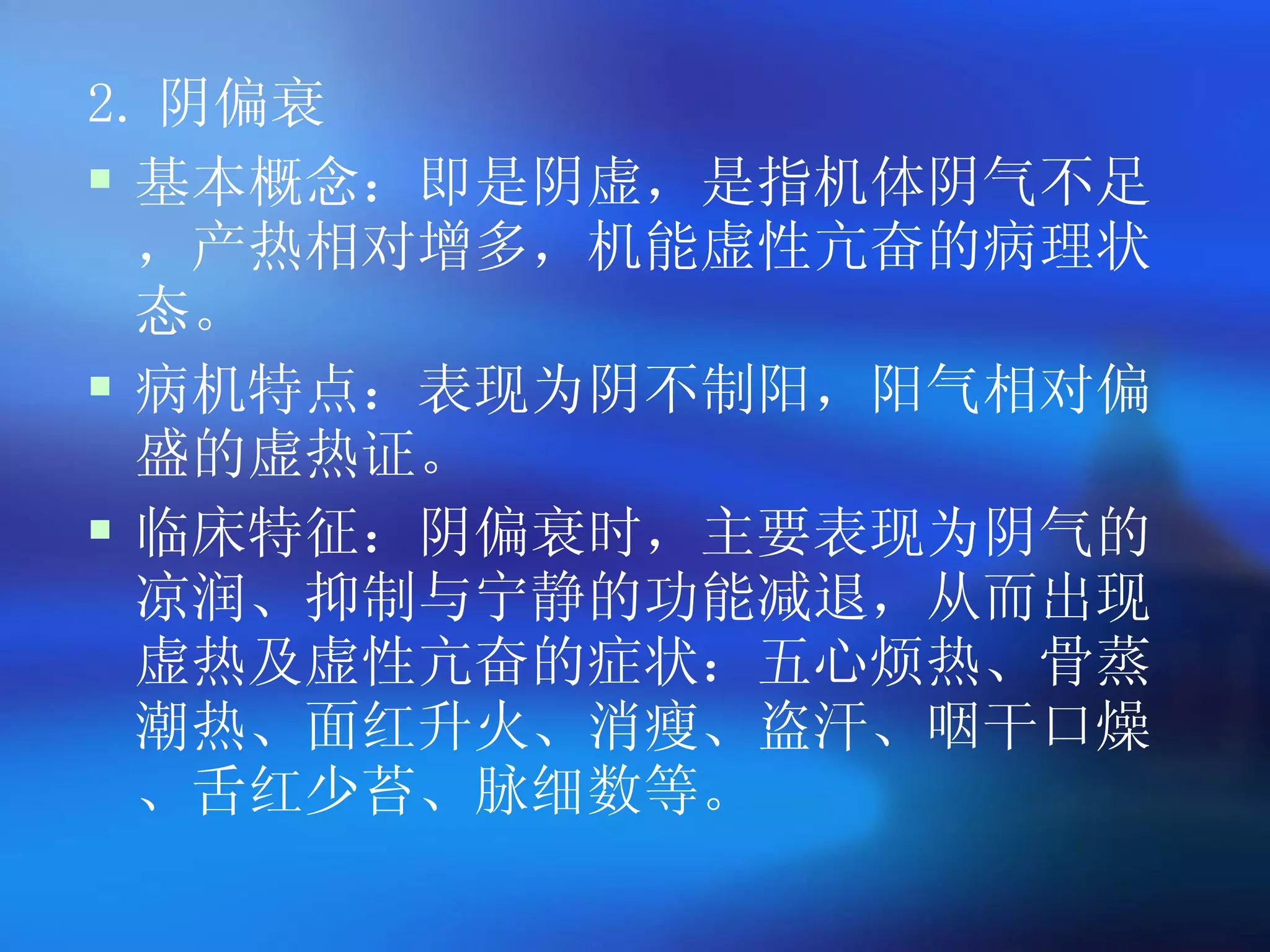 2. 阴偏衰 基本概念：即是阴虚，是指机体阴气不足，产热相对增多，机能虚性亢奋的病理状态。 病机特点：表现为阴不制阳，阳气相对偏盛的虚热证。 临床特征：阴偏衰时，主要表现为阴气的凉润、抑制与宁静的功能减退，从而出现虚热及虚性亢奋的症状：五心烦热、骨蒸潮热、面红升火、消瘦、盗汗、咽干口燥、舌红少苔、脉细数等。  