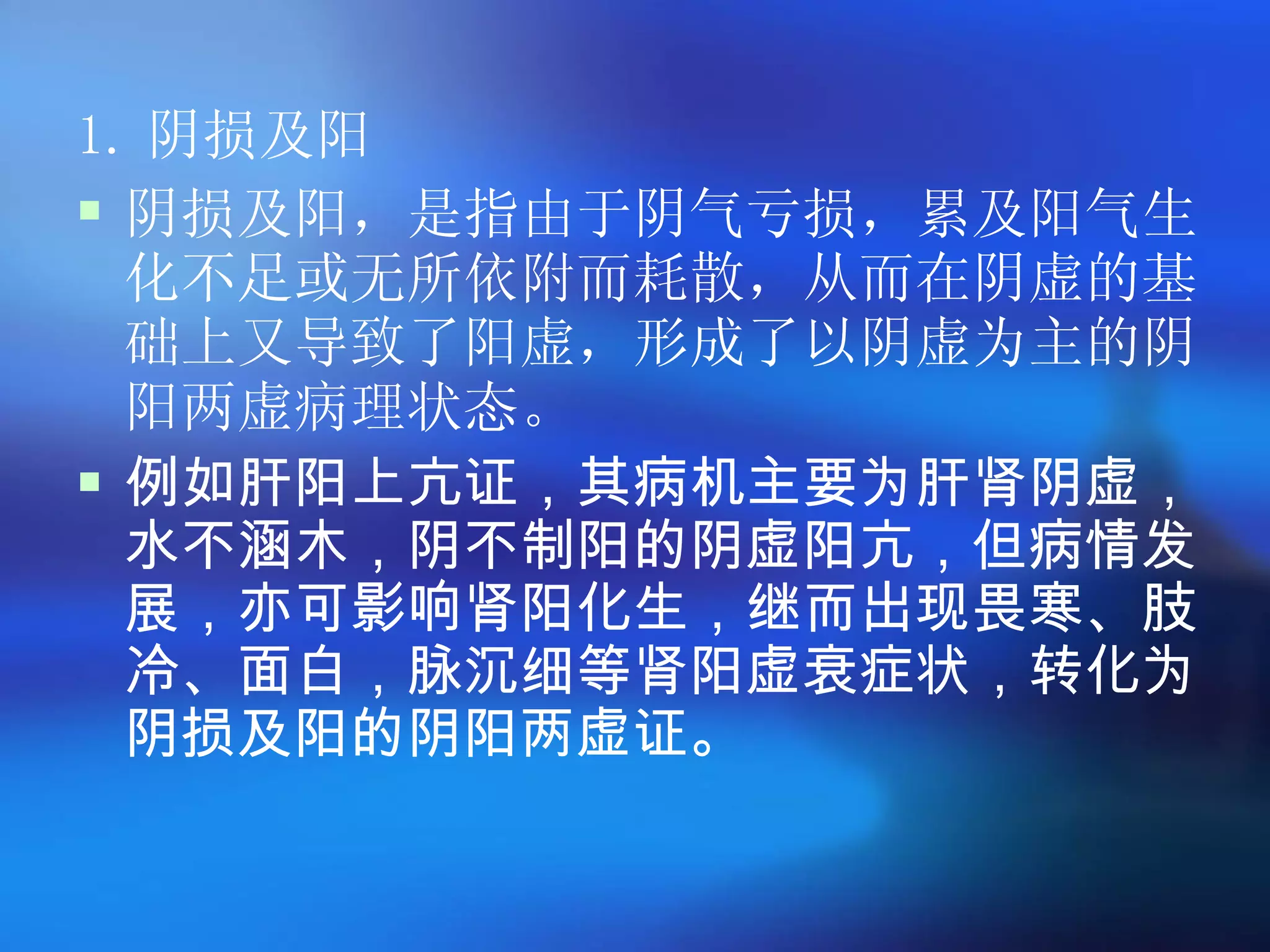 1. 阴损及阳 阴损及阳，是指由于阴气亏损，累及阳气生化不足或无所依附而耗散，从而在阴虚的基础上又导致了阳虚，形成了以阴虚为主的阴阳两虚病理状态。  例如肝阳上亢证，其病机主要为肝肾阴虚，水不涵木，阴不制阳的阴虚阳亢，但病情发展，亦可影响肾阳化生，继而出现畏寒、肢冷、面白，脉沉细等肾阳虚衰症状，转化为阴损及阳的阴阳两虚证。 