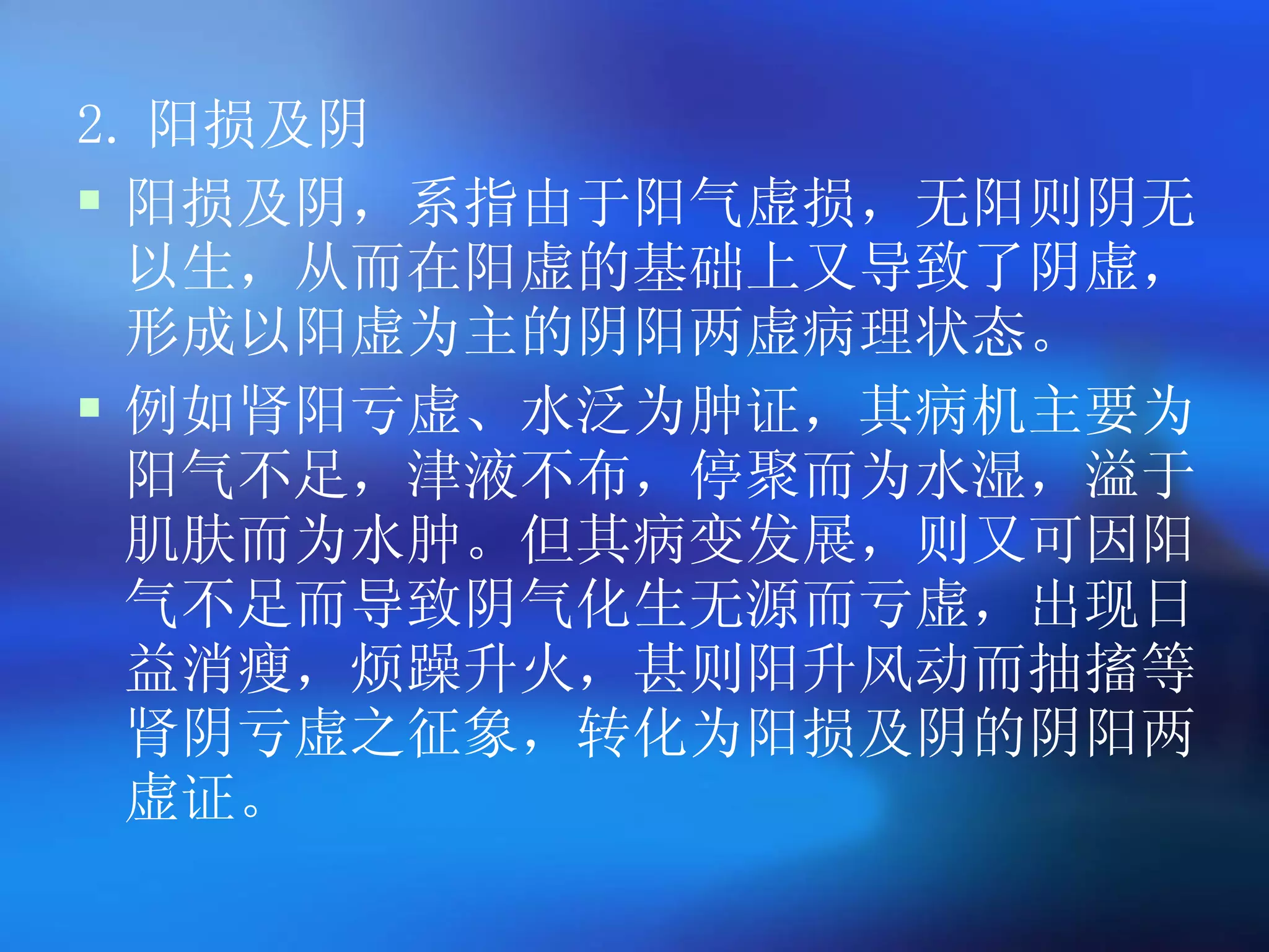 2. 阳损及阴 阳损及阴，系指由于阳气虚损，无阳则阴无以生，从而在阳虚的基础上又导致了阴虚，形成以阳虚为主的阴阳两虚病理状态。 例如肾阳亏虚、水泛为肿证，其病机主要为阳气不足，津液不布，停聚而为水湿，溢于肌肤而为水肿。但其病变发展，则又可因阳气不足而导致阴气化生无源而亏虚，出现日益消瘦，烦躁升火，甚则阳升风动而抽搐等肾阴亏虚之征象，转化为阳损及阴的阴阳两虚证。 