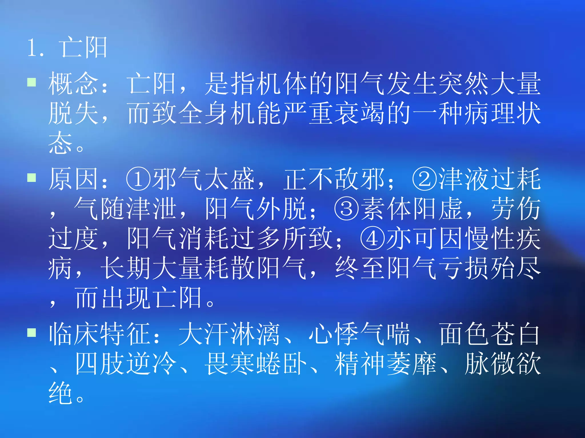 1. 亡阳 概念：亡阳，是指机体的阳气发生突然大量脱失，而致全身机能严重衰竭的一种病理状态。 原因：①邪气太盛，正不敌邪；②津液过耗，气随津泄，阳气外脱；③素体阳虚，劳伤过度，阳气消耗过多所致；④亦可因慢性疾病，长期大量耗散阳气，终至阳气亏损殆尽，而出现亡阳。 临床特征：大汗淋漓、心悸气喘、面色苍白、四肢逆冷、畏寒蜷卧、精神萎靡、脉微欲绝。 
