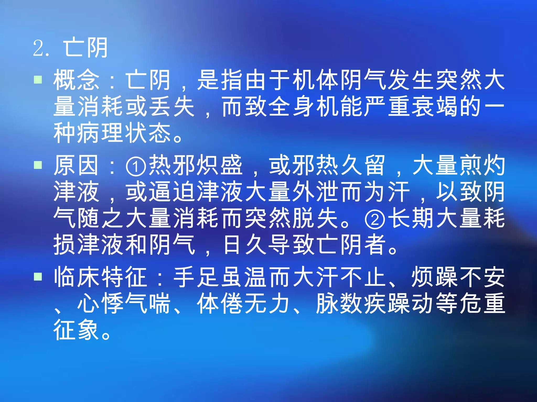 2. 亡阴 概念：亡阴，是指由于机体阴气发生突然大量消耗或丢失，而致全身机能严重衰竭的一种病理状态。  原因：①热邪炽盛，或邪热久留，大量煎灼津液，或逼迫津液大量外泄而为汗，以致阴气随之大量消耗而突然脱失。②长期大量耗损津液和阴气，日久导致亡阴者。 临床特征：手足虽温而大汗不止、烦躁不安、心悸气喘、体倦无力、脉数疾躁动等危重征象。 