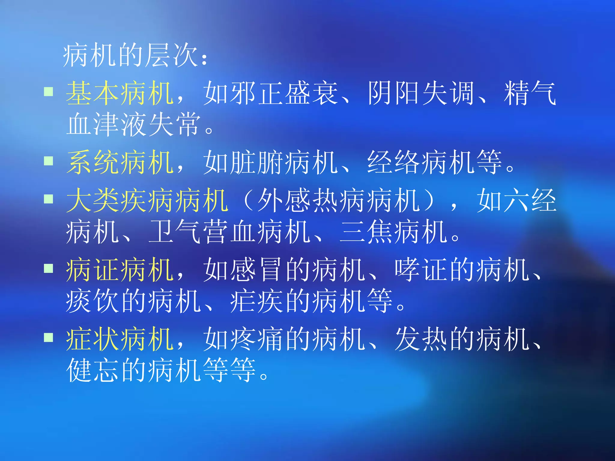 病机的层次 ： 基本病机 ，如邪正盛衰、阴阳失调、精气血津液失常。 系统病机 ，如脏腑病机、经络病机等。 大类疾病病机 （外感热病病机），如六经病机、卫气营血病机、三焦病机。 病证病机 ，如感冒的病机、哮证的病机、痰饮的病机、疟疾的病机等。 症状病机 ，如疼痛的病机、发热的病机、健忘的病机等等。   