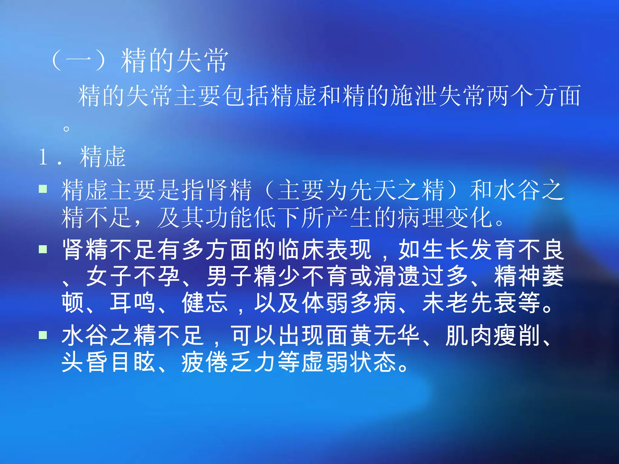 （一）精的失常 精的失常主要包括精虚和精的施泄失常两个方面。 1 ．精虚 精虚主要是指肾精（主要为先天之精）和水谷之精不足，及其功能低下所产生的病理变化。  肾精不足有多方面的临床表现，如生长发育不良、女子不孕、男子精少不育或滑遗过多、精神萎顿、耳鸣、健忘，以及体弱多病、未老先衰等。 水谷之精不足，可以出现面黄无华、肌肉瘦削、头昏目眩、疲倦乏力等虚弱状态。 