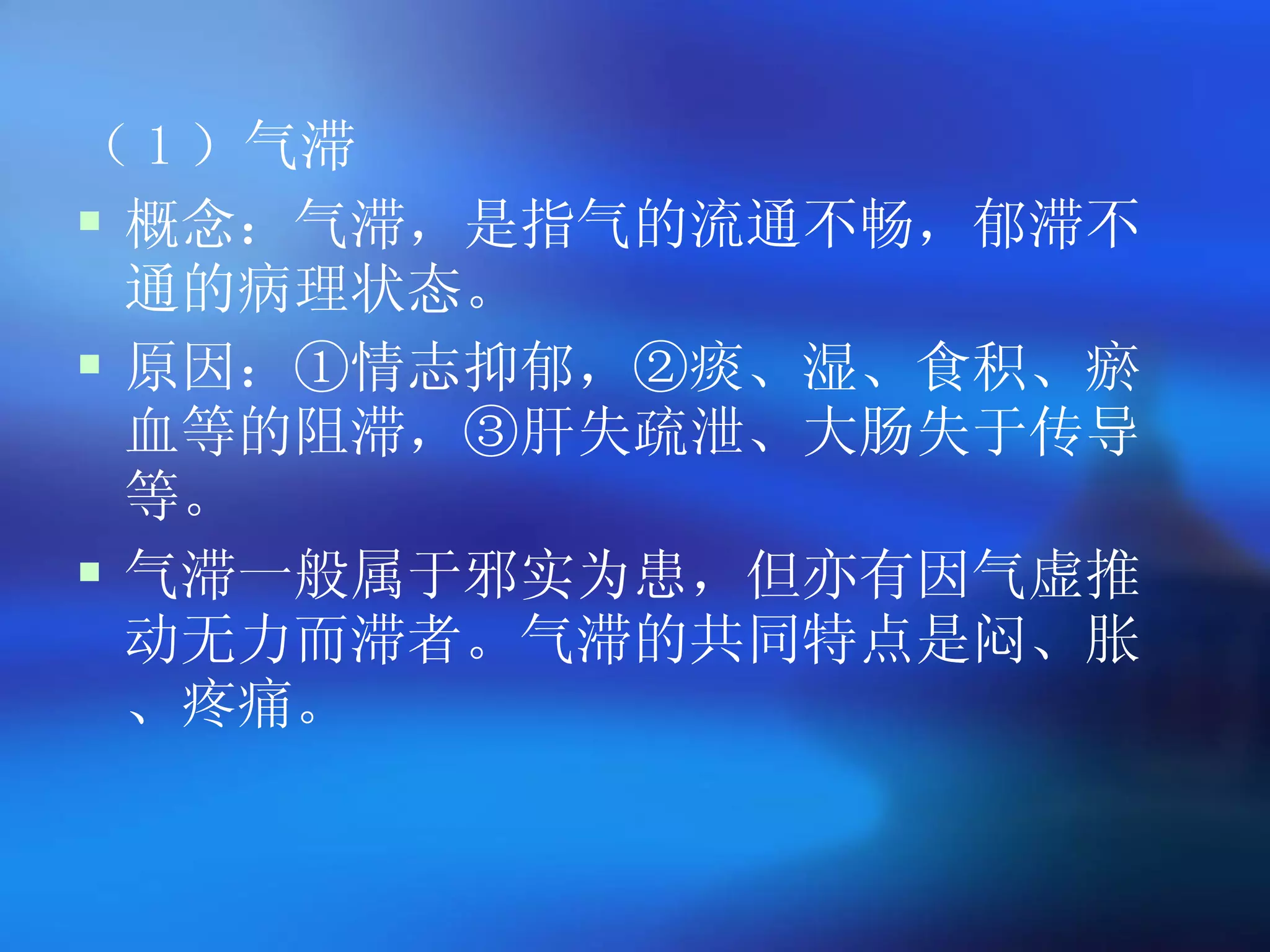 （ 1 ）气滞 概念：气滞，是指气的流通不畅，郁滞不通的病理状态。 原因：①情志抑郁，②痰、湿、食积、瘀血等的阻滞，③肝失疏泄、大肠失于传导等。 气滞一般属于邪实为患，但亦有因气虚推动无力而滞者。气滞的共同特点是闷、胀、疼痛。   
