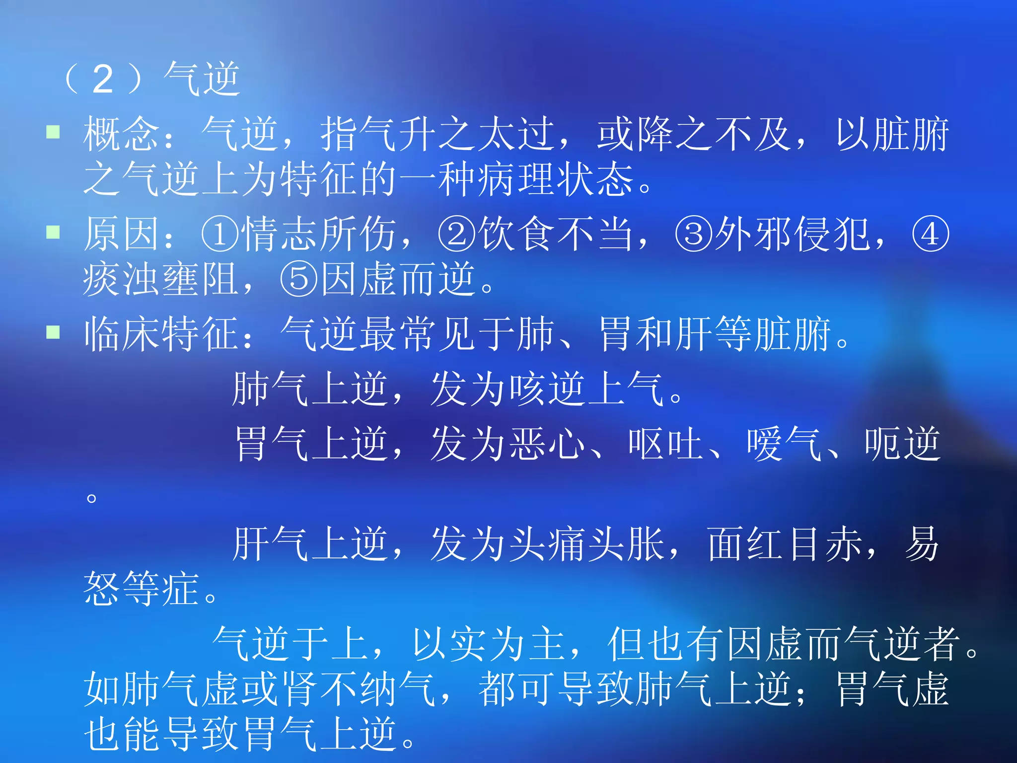 （ 2 ）气逆 概念：气逆，指气升之太过，或降之不及，以脏腑之气逆上为特征的一种病理状态。 原因：①情志所伤，②饮食不当，③外邪侵犯，④痰浊壅阻，⑤因虚而逆。 临床特征：气逆最常见于肺、胃和肝等脏腑。 肺气上逆，发为咳逆上气。 胃气上逆，发为恶心、呕吐、嗳气、呃逆。 肝气上逆，发为头痛头胀，面红目赤，易怒等症。 气逆于上，以实为主，但也有因虚而气逆者。如肺气虚或肾不纳气，都可导致肺气上逆；胃气虚也能导致胃气上逆。 