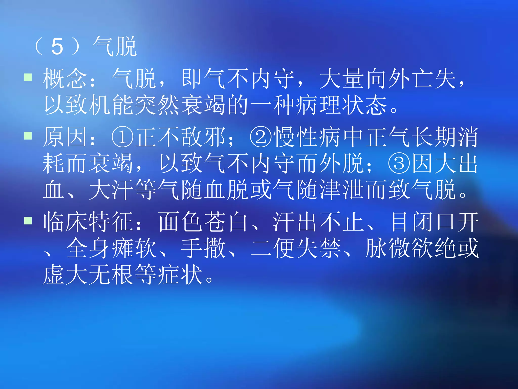 （ 5 ）气脱 概念：气脱，即气不内守，大量向外亡失，以致机能突然衰竭的一种病理状态。 原因：①正不敌邪；②慢性病中正气长期消耗而衰竭，以致气不内守而外脱；③因大出血、大汗等气随血脱或气随津泄而致气脱。 临床特征：面色苍白、汗出不止、目闭口开、全身瘫软、手撒、二便失禁、脉微欲绝或虚大无根等症状。 