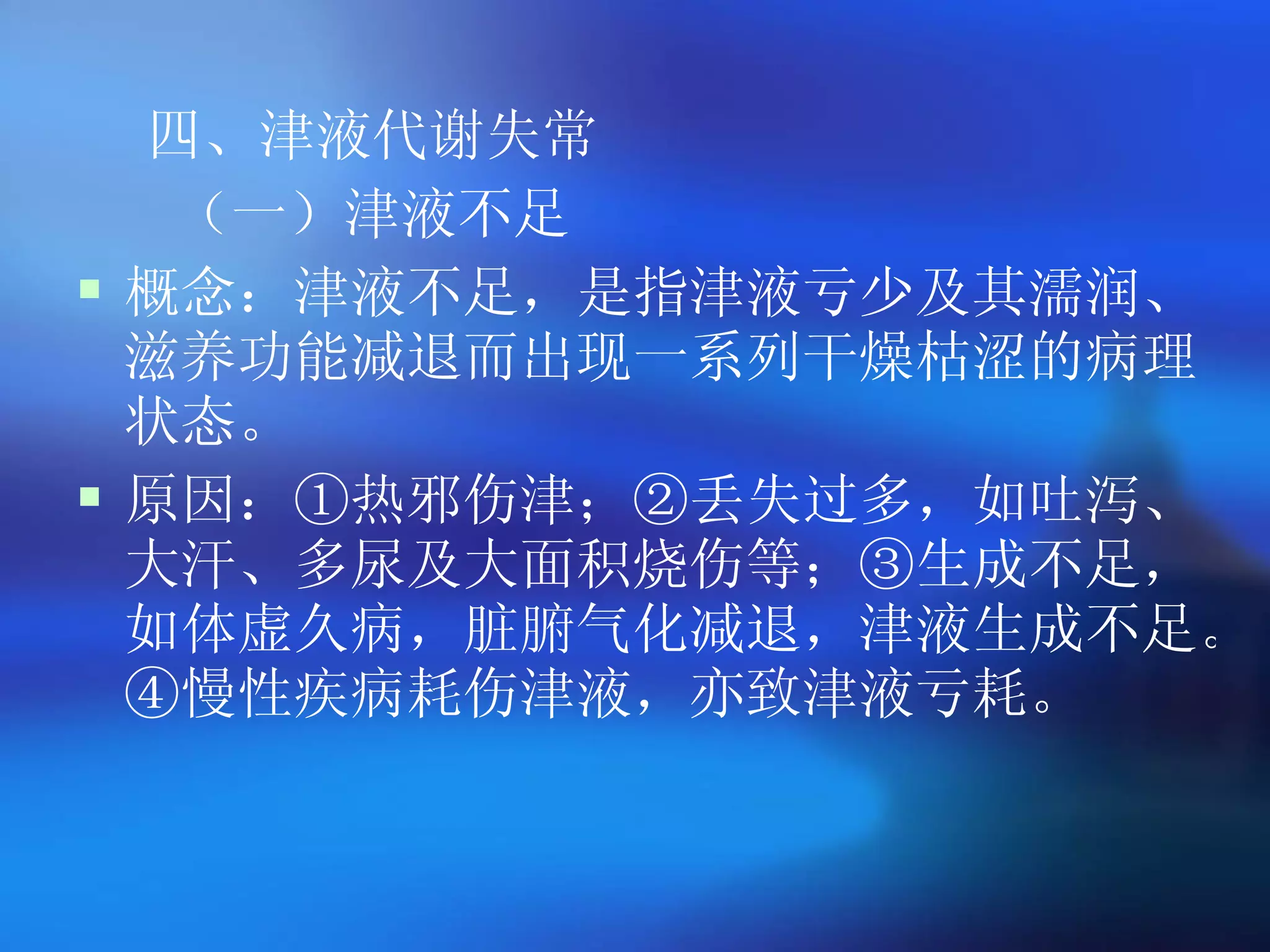 四、津液代谢失常 （一）津液不足 概念：津液不足，是指津液亏少及其濡润、滋养功能减退而出现一系列干燥枯涩的病理状态。 原因：①热邪伤津；②丢失过多，如吐泻、大汗、多尿及大面积烧伤等；③生成不足，如体虚久病，脏腑气化减退，津液生成不足。④慢性疾病耗伤津液，亦致津液亏耗。 