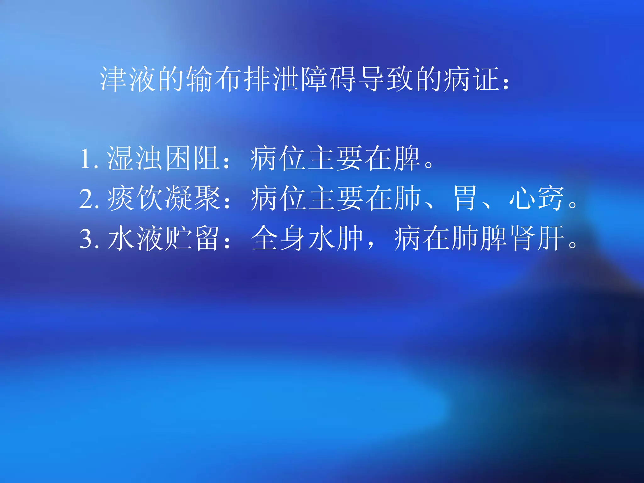 津液的输布排泄障碍导致的病证： 1. 湿浊困阻：病位主要在脾。 2. 痰饮凝聚：病位主要在肺、胃、心窍。 3. 水液贮留：全身水肿，病在肺脾肾肝。   