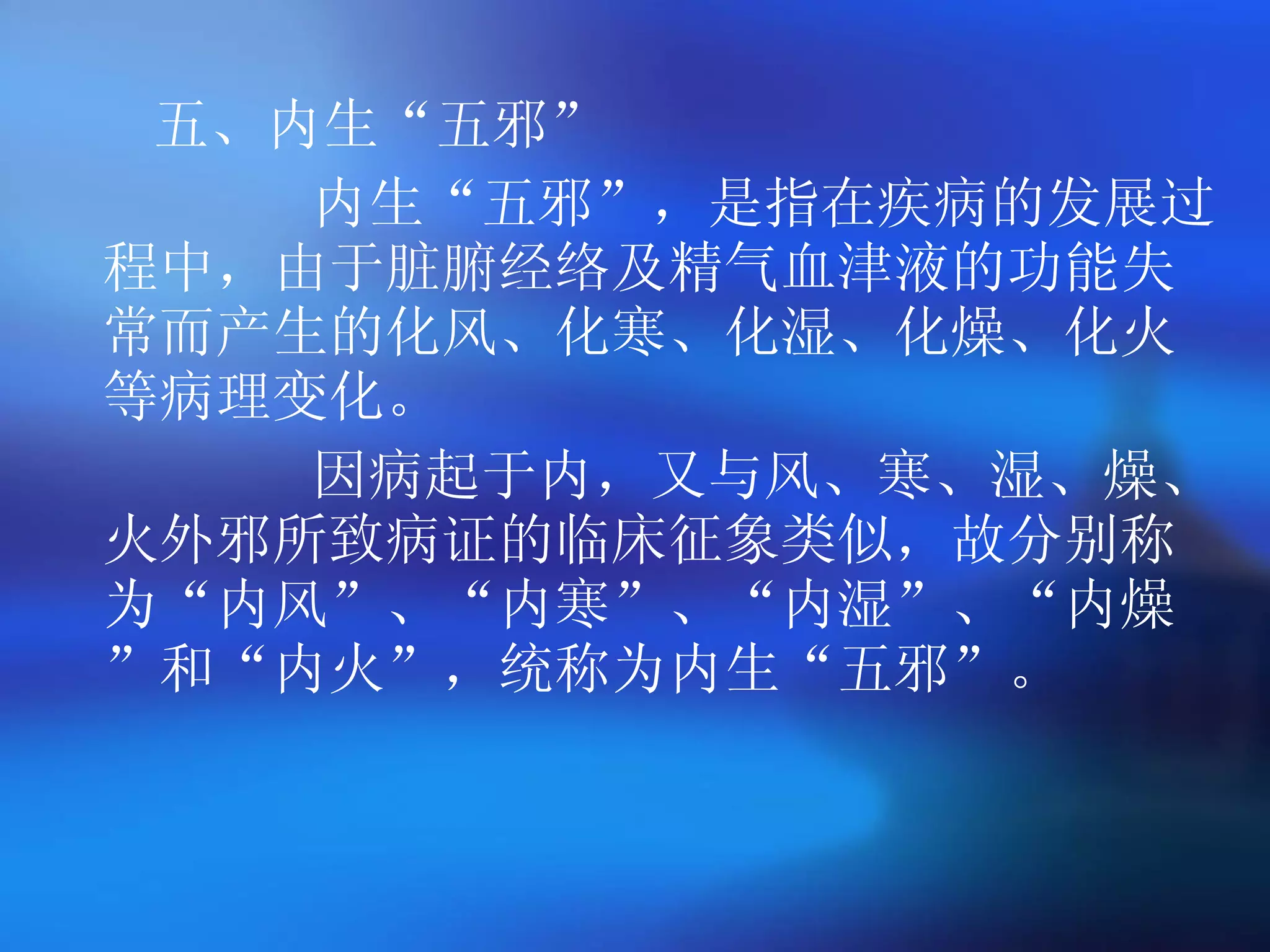 五、内生 “ 五邪 ” 内生 “ 五邪 ” ，是指在疾病的发展过程中，由于脏腑经络及精气血津液的功能失常而产生的化风、化寒、化湿、化燥、化火等病理变化。 因病起于内，又与风、寒、湿、燥、火外邪所致病证的临床征象类似，故分别称为 “ 内风 ” 、 “ 内寒 ” 、 “ 内湿 ” 、 “ 内燥 ” 和 “ 内火 ” ，统称为内生 “ 五邪 ” 。 