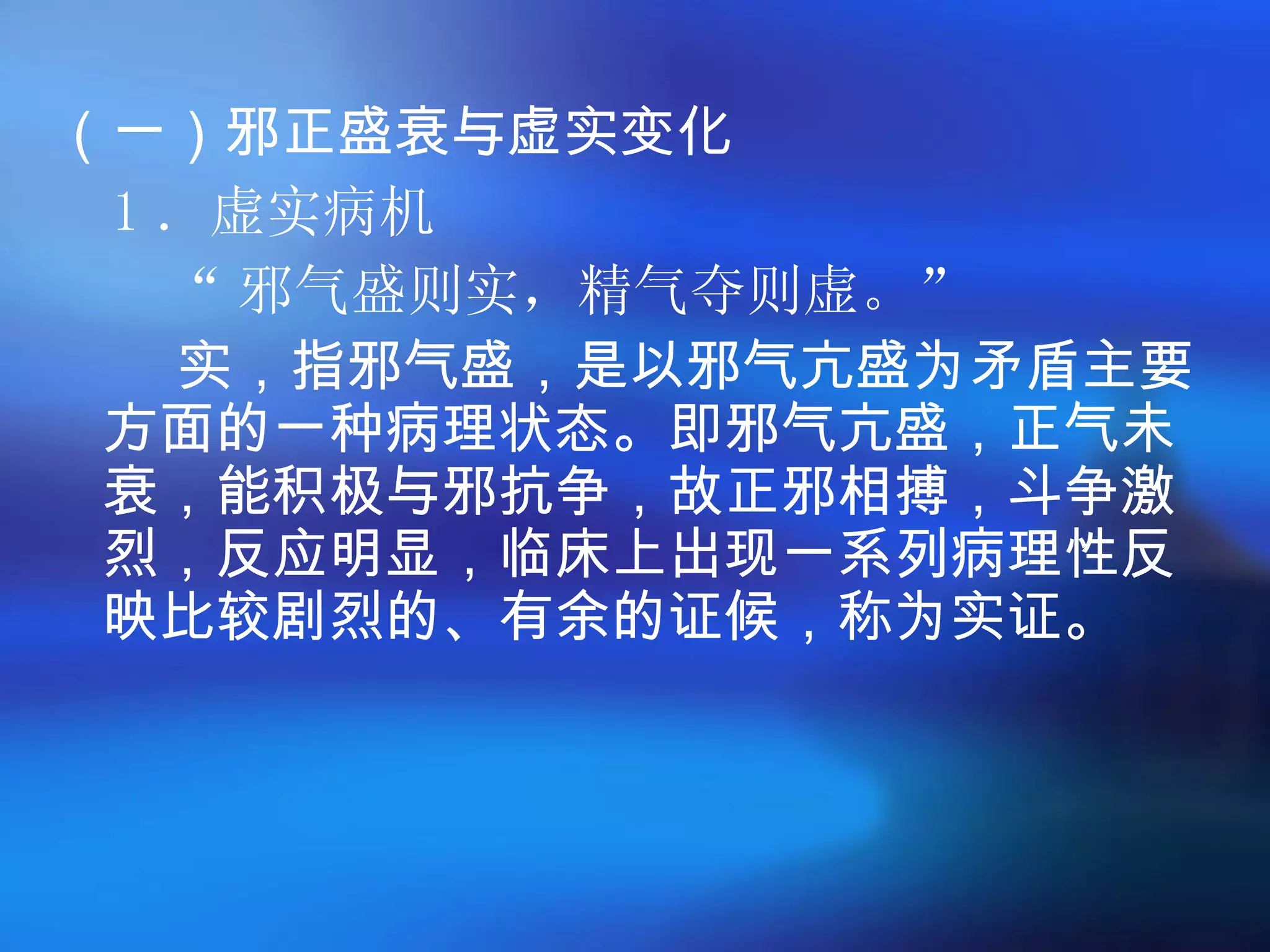（一）邪正盛衰与虚实变化 1 ．虚实病机 “ 邪气盛则实，精气夺则虚。 ”   实，指邪气盛，是以邪气亢盛为矛盾主要方面的一种病理状态。即邪气亢盛，正气未衰，能积极与邪抗争，故正邪相搏，斗争激烈，反应明显，临床上出现一系列病理性反映比较剧烈的、有余的证候，称为实证。 