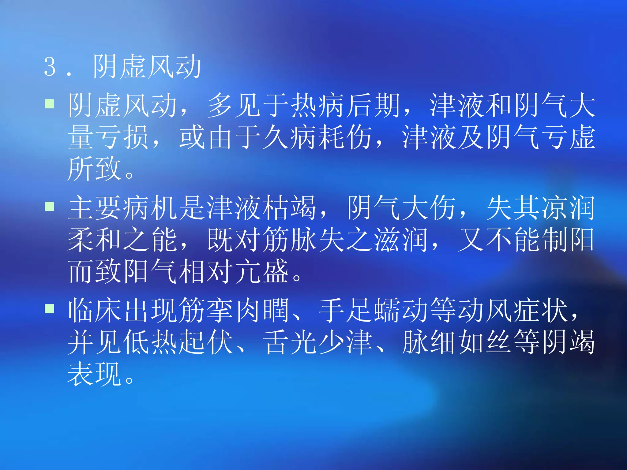 3 ．阴虚风动 阴虚风动，多见于热病后期，津液和阴气大量亏损，或由于久病耗伤，津液及阴气亏虚所致。 主要病机是津液枯竭，阴气大伤，失其凉润柔和之能，既对筋脉失之滋润，又不能制阳而致阳气相对亢盛。 临床出现筋挛肉瞤、手足蠕动等动风症状，并见低热起伏、舌光少津、脉细如丝等阴竭表现。 